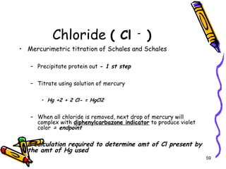 Chloride ( Cl -
)
• Mercurimetric titration of Schales and Schales
– Precipitate protein out - 1 st step
– Titrate using solution of mercury
• Hg +2 + 2 Cl- = HgCl2
– When all chloride is removed, next drop of mercury will
complex with diphenylcarbazone indicator to produce violet
color = endpoint
• a calculation required to determine amt of Cl present by
the amt of Hg used
59
 