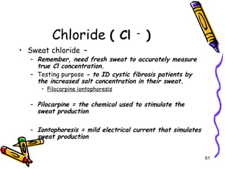 Chloride ( Cl -
)
• Sweat chloride –
– Remember, need fresh sweat to accurately measure
true Cl concentration.
– Testing purpose - to ID cystic fibrosis patients by
the increased salt concentration in their sweat.
• Pilocarpine iontophoresis
– Pilocarpine = the chemical used to stimulate the
sweat production
– Iontophoresis = mild electrical current that simulates
sweat production
61
 