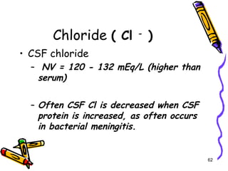 Chloride ( Cl -
)
• CSF chloride
– NV = 120 - 132 mEq/L (higher than
serum)
– Often CSF Cl is decreased when CSF
protein is increased, as often occurs
in bacterial meningitis.
62
 