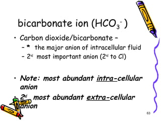 bicarbonate ion (HCO3
-
)
• Carbon dioxide/bicarbonate –
– * the major anion of intracellular fluid
– 2nd
most important anion (2nd
to Cl)
• Note: most abundant intra-cellular
anion
• 2nd
most abundant extra-cellular
anion
63
 