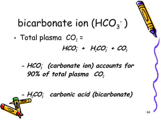 bicarbonate ion (HCO3
-
)
• Total plasma CO2 =
HCO3
-
+ H2CO3
-
+ CO2
– HCO3
-
(carbonate ion) accounts for
90% of total plasma CO2
– H2CO3
-
carbonic acid (bicarbonate)
64
 