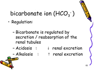 bicarbonate ion (HCO3
-
)
• Regulation:
– Bicarbonate is regulated by
secretion / reabsorption of the
renal tubules
– Acidosis : renal excretion↓
– Alkalosis : renal excretion↑
65
 