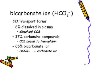 bicarbonate ion (HCO3
-
)
CO2 Transport forms
– 8% dissolved in plasma
• dissolved CO2
– 27% carbamino compounds
• C02 bound to hemoglobin
– 65% bicarbonate ion
• HCO3- - carbonate ion
67
 