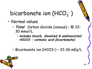 bicarbonate ion (HCO3
-
)
• Normal values
– Total Carbon dioxide (venous) – @ 22-
30 mmol/L
• includes bicarb, dissolved & undissociated
H2CO3 - carbonic acid (bicarbonate)
– Bicarbonate ion (HCO3–) – 22-26 mEq/L
68
 