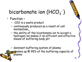 bicarbonate ion (HCO3
-
)
• Function –
– CO2 is a waste product
– continuously produced as a result of cell
metabolism,
– the ability of the bicarbonate ion to accept a
hydrogen ion makes it an efficient and effective
means of buffering body pH
– dominant buffering system of plasma
– makes up @ 95% of the buffering capacity of
plasma
69
 