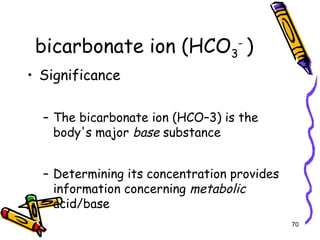 bicarbonate ion (HCO3
-
)
• Significance
– The bicarbonate ion (HCO–3) is the
body's major base substance
– Determining its concentration provides
information concerning metabolic
acid/base
70
 