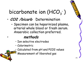 bicarbonate ion (HCO3
-
)
• CO2 /bicarb Determination
– Specimen can be heparinized plasma,
arterial whole blood or fresh serum.
Anaerobic collection preferred.
• methods
• Ion selective electrodes
• Colorimetric
• Calculated from pH and PCO2 values
• Measurement of liberated gas
71
 