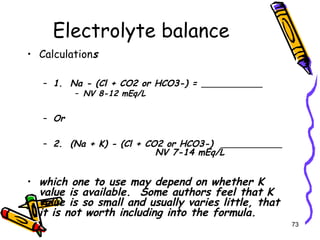 Electrolyte balance
• Calculations
– 1. Na - (Cl + CO2 or HCO3-) =
– NV 8-12 mEq/L
– Or
– 2. (Na + K) - (Cl + CO2 or HCO3-)
NV 7-14 mEq/L
• which one to use may depend on whether K
value is available. Some authors feel that K
value is so small and usually varies little, that
it is not worth including into the formula.
73
 