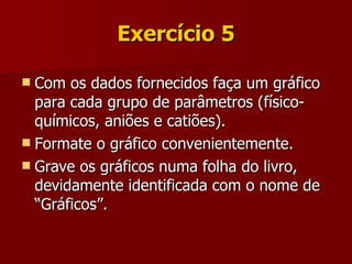 Exercício 5 Com os dados fornecidos faça um gráfico para cada grupo de parâmetros (físico-químicos, aniões e catiões). Formate o gráfico convenientemente. Grave os gráficos numa folha do livro, devidamente identificada com o nome de “Gráficos”. 