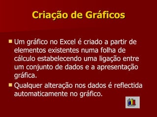 Criação de Gráficos Um gráfico no Excel é criado a partir de elementos existentes numa folha de cálculo estabelecendo uma ligação entre um conjunto de dados e a apresentação gráfica.  Qualquer alteração nos dados é reflectida automaticamente no gráfico. 