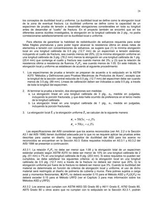 28
los conceptos de ductilidad local y uniforme. La ductilidad local se define como la elongación local
de la zona de eventual fractura. La ductilidad uniforme se define como la capacidad de un
especímen de prueba de tensión a desarrollar elongaciones considerables en toda su longitud
antes de desarrollar el “cuello” de fractura. En el proyecto también se encontró que en los
diferentes aceros dúctiles investigados, la elongación en la longitud calibrada de 2 plg., no podía
correlacionarse satisfactoriamente con la ductilidad local o uniforme.
Para efectos de garantizar la habilidad de redistribución de esfuerzos requerida para evitar
fallas frágiles prematuras y para poder lograr alcanzar la resistencia última en áreas netas de
elementos a tensión con concentraciones de esfuerzos, se sugiere que (1) la mínima elongación
local en una longitud calibrada de 0.5 plg. (12.7 mm) de un especímen a tensión estándar,
incluyendo el cuello de fractura, sea cuando menos del 20%; (2) la mínima elongación uniforme en
una longitud calibrada de 3 plg. (76.2 mm) menos la elongación en una longitud calibrada de 1 plg.
(25.4 mm) que contenga el cuello y fractura sea cuando menos del 3%; y (3) que la relación de
resistencia última a resistencia de fluencia, Fu/Fy, sea cuando menos de 1.05. En este método, la
elongación local y uniforme se establecen de acuerdo al siguiente procedimiento:
1. Los especímenes de prueba a tensión se preparan de acuerdo a lo estipulado en la ASTM
A370 “Métodos y Definiciones para Pruebas Mecánicas de Productos de Acero”, excepto que
la longitud de la sección central reducida de 0.5 plg. (12.7 mm) del especímen debe ser cuando
menos de 3.5 plg. (89 mm). Líneas de calibración deben ser indicadas a cada 0.5 plg. a través
de toda la longitud del especímen.
2. Al terminar la prueba a tensión, dos elongaciones son medidas:
a. La elongación lineal en una longitud calibrada de 3 plg., e3, medida en pulgadas,
incluyendo la porción fracturada, y que ésta halla ocurrido de preferencia en el tercio medio
de la longitud calibrada.
b. La elongación lineal en una longitud calibrada de 1 plg., e1, medida en pulgadas,
incluyendo la porción fracturada.
3. La elongación local ∈l y la elongación uniforme ∈u se calculan de la siguiente manera:
)%5(50 311 ee −=ε
)%(50 13 eeu −=ε
Las especificaciones del AISI consideran que los aceros reconocidos (ver Art. 2.2 o la Sección
A3.1 del AISI 1996) tienen ductilidad adecuada por lo que no se requiere aplicar las pruebas antes
descritas para usarse en diseño. Los requisitos de ductilidad del AISI para los aceros no
reconocidos se encuentran en la Sección A3.3. Estos requisitos incluidos en A3.3.1 y A3.3.2 del
AISI 1996 se presentan a continuación:
A3.3.1. La relación Fu/Fy no debe ser menor que 1.08 y la elongación total de un especímen
estándar probado según ASTM A370 no debe ser menor de 10% en una longitud calibrada de 2
plg. (51 mm) o 7% en una longitud calibrada de 8 plg. (203 mm). Si estos requisitos no pueden ser
cumplidos, se debe satisfacer los siguientes criterios: a) la elongación local en una longitud
calibrada de 0.5 plg. (12.7 mm) a través de la fractura no deberá ser menor que 20%, b) la
elongación uniforme por fuera de la fractura no deberá ser menor que 3%. Cuando la ductilidad del
material es determinada en función de criterios de elongación local y uniforme, el uso de dicho
material será restringido al diseño de polinería de cubierta y muros. Para polines sujetos a carga
axial y momentos flexionantes, ΩcP/Pn no deberá exceder 0.15 para el Método ASD y Pu/(φcPn) no
deberá exceder 0.15 para el Método LRFD (ver el Capítulo 3 para mas información sobre los
Métodos ASD y LRFD).
A3.3.2. Los aceros que cumplan con ASTM A653 SS Grado 80 y A611 Grado E, A792 Grado 80,
A875 Grado 80 u otros acero que no cumplan con lo estipulado en la Sección A3.3.1, podrán
 