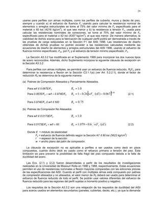 29
usarse para perfiles con almas múltiples, como los perfiles de cubierta, muros y decks de piso,
siempre y cuando a) el esfuerzo de fluencia Fy usando para calcular la resistencia nominal de
elementos o arreglos estructurales se tome al 75% del valor mínimo de Fy especificado para el
material o 60 ksi (4216 kg/cm
2
), el que sea menor y b) la resistencia a tensión Fu, usada para
calcular las resistencias nominales de conexiones, se tome al 75% del valor mínimo de Fu
especificado para el material o 62 ksi (4357 kg/cm
2
), el que sea menor. De manera alternativa, la
viabilidad de dichos aceros para la fabricación de cualquier perfil podrá ser demostrada a través de
las pruebas de carga estipuladas en la Sección F1 del AISI 1996. Las resistencias de diseño
obtenidas de dichas pruebas no podrán exceder a las resistencias calculadas mediante las
ecuaciones de diseño de elementos y arreglos estructurales del AISI 1996, usando el esfuerzo de
fluencia mínimo especificado, Fsy, por Fy y el esfuerzo de tensión mínimo especificado, Fu.
La Sección A3.3.2 fue modificada en el Suplemento 1999 para incorporar los dos nuevos tipos
de acero reconocidos. Además, dicho Suplemento incorpora la siguiente cláusula de excepción en
la Sección A3.3.2:
Para perfiles con almas múltiples, se permitirá usar un esfuerzo de fluencia reducido, RbFy, para
determinar la resistencia a flexión en la Sección C3.1.1(a) (ver Art. 5.2.2.1), donde el factor de
reducción Rb se determina de la siguiente manera:
(a) Patines de Compresión Atiesados y Parcialmente Atiesados.
Para w/t ≤ 0.067E/Fy 0.1=bR
Para 0.067E/Fy < w/t < 0.974E/Fy [ ] 40.0
067.0)/(26.01 −−= tEwFR yb (2.1)
Para 0.974E/Fy ≤ w/t ≤ 500 75.0=bR
(b) Patines de Compresión No Atiesados
Para w/t ≤ 0.0173E/Fy 0.1=bR
Para 0.0173E/Fy < w/t < 60 )/(6.0079.1 tEwFR yb −= (2.2)
Donde E = módulo de elasticidad
Fy = esfuerzo de fluencia definido según la Sección A7 ≤ 80 ksi (5622 kg/cm
2
)
t = espesor de la sección
w = ancho plano del patín de compresión.
La cláusula de excepción no es aplicable a perfiles a ser usados como deck en pisos
compuestos, cuando dicho deck es usado como el refuerzo primario a tensión del piso. Esta
limitación es para prevenir la posibilidad de falla frágil del piso compuesto debida a la falta de
ductilidad del acero.
Las Ecs. (2.1) y (2.2) fueron desarrolladas a partir de los resultados de investigaciones
realizadas en la Universidad de Missouri Rolla en 1996 y 1988, respectivamente. Estas ecuaciones
permiten el uso de resistencias nominales a flexión mayores comparadas con las ediciones previas
de las especificaciones del AISI. Cuando el perfil con múltiples almas está compuesto por patines
de compresión atiesados y no atiesados, el valor menor de Rb deberá ser usado para determinar el
esfuerzo de fluencia reducido de todo el perfil. Se podrán usar valores diferentes del esfuerzo de
fluencia reducido para las regiones del perfil sujetas a momento positivo y negativo.
Los requisitos de la Sección A3.3.2 son una relajación de los requisitos de ductilidad del AISI
para aceros usados en elementos secundarios (paneles, cubiertas, decks, etc.), ya que la demanda
 