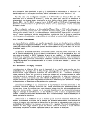 30
de ductilidad en estos elementos es poca y no compromete la integridad de la estructura. Los
elementos primarios como vigas, columnas y polines quedan excluidos de la Sección A3.3.2.
Por otro lado, una investigación realizada en la Universidad de Missouri Rolla en 1997
demuestra que el esfuerzo de fluencia Fy puede ser usado para calcular la resistencia al
aplastamiento del alma de decks. Sin embargo, el AISI 1996 adopta un criterio conservador en la
Sección C3.4.1 (ver Art. 5.3.6), ya que el menor de 0.75Fy y 60 ksi (4216 kg/cm
2
) es usado para
determinar tanto la resistencia al aplastamiento del alma como la resistencia a cortante para acero
de baja ductilidad.
Otra investigación realizada en la Universidad de Missouri Rolla en 1997 confirmó que para el
diseño de conexiones usando acero A653 SS Grado 80, el esfuerzo Fu usado en diseño deberá ser
tomado como el menor valor de 75% de la resistencia a tensión mínima especificada o 62 ksi (4357
kg/cm
2
). Debe mencionarse que las especificaciones vigentes del AISI se limitan al diseño de
miembros y conexiones sujetas a carga estática, sin considerar la resistencia a la fatiga del acero.
2.3.4 Facilidad para Soldarse
Los aceros fácilmente soldables son aquellos que pueden formar sin dificultad uniones soldadas
libres de grietas e íntegras en condiciones de taller o campo. La facilidad para soldarse de un acero
depende en esencia de la composición química del mismo y varía con el tipo de acero y el proceso
de soldado usado.
Los procesos de soldado estructural comúnmente usados para unir perfiles laminados en frío
son el SMAW (soldadura de arco con electrodos recubiertos), el SAW (soldadura de arco con
electrodos sumergidos), el GMAW (soldadura de arco de gas metálico) y el FCAW (soldadura de
arco con flujo recubierto). Las especificaciones de los procesos de soldadura antes mencionados
se incluyen el AWS (Sociedad Americana de Soldadura). Las especificaciones para el diseño de
conexiones soldadas para perfiles laminados en frío están incluidas en la Sección E2 del AISI 1996
(ver Capítulo 9).
2.3.5 Resistencia a la Fatiga y Tenacidad
La resistencia a la fatiga se define como la capacidad de un material para soportar una gran
cantidad de ciclos de carga antes de fallar. Cargas cíclicas pueden ser inducidas por vibraciones
de maquinaria, cargas repetitivas producidas por tráfico vehicular, etc. La resistencia a la fatiga
puede medirse en curvas S-N (donde S es el valor del esfuerzo y N el número de ciclos de carga)
obtenidas a partir de pruebas. En general, la relación de resistencia a la fatiga con respecto a la
resistencia a la tensión en aceros varía entre 0.35 a 0.60. Estos valores son aplicables a elementos
simples individuales, ya que en arreglos estructurales se ha observado que la resistencia a la fatiga
de los elementos es gobernada por los detalles o las conexiones.
La resistencia a la fatiga es una consideración de importancia en elementos laminados en frío
usados en carrocerías, fuselajes de aviones, etc., donde las solicitaciones dinámicas pueden ser
de naturaleza cíclica. Sin embargo, para usos típicos en edificaciones, las solicitaciones dinámicas
tales como sismos, vientos e impacto son de muy corta duración, por lo que las consideraciones de
fatiga en este tipo de estructuras no son de importancia, salvo en casos excepcionales como
puentes y bases para maquinaria. Por esta razón, AISI 1996 no contempla especificaciones para el
diseño por fatiga de elementos.
La tenacidad es la medida en la que un material puede absorber energía sin fracturarse. Se
expresa normalmente en función de la energía que absorben especímenes con muescas en
pruebas de impacto sobre las muescas. La cantidad de absorción de energía se correlaciona con la
cantidad de deformación en las muescas generada por los impactos. Además, la tenacidad de un
elemento liso bajo cargas estáticas puede ser medida como el área bajo la curva esfuerzo-
deformación. En general, no existe correlación entre las dos medidas de tenacidad.
 