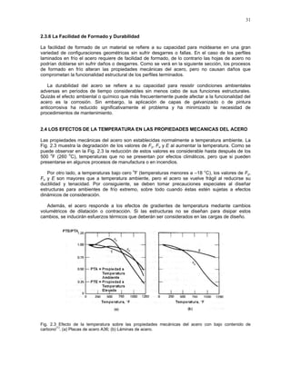 31
2.3.6 La Facilidad de Formado y Durabilidad
La facilidad de formado de un material se refiere a su capacidad para moldearse en una gran
variedad de configuraciones geométricas sin sufrir desgarres o fallas. En el caso de los perfiles
laminados en frío el acero requiere de facilidad de formado, de lo contrario las hojas de acero no
podrían doblarse sin sufrir daños o desgarres. Como se verá en la siguiente sección, los procesos
de formado en frío alteran las propiedades mecánicas del acero, pero no causan daños que
comprometan la funcionalidad estructural de los perfiles terminados.
La durabilidad del acero se refiere a su capacidad para resistir condiciones ambientales
adversas en períodos de tiempo considerables sin menos cabo de sus funciones estructurales.
Quizás el efecto ambiental o químico que más frecuentemente puede afectar a la funcionalidad del
acero es la corrosión. Sin embargo, la aplicación de capas de galvanizado o de pintura
anticorrosiva ha reducido significativamente el problema y ha minimizado la necesidad de
procedimientos de mantenimiento.
2.4 LOS EFECTOS DE LA TEMPERATURA EN LAS PROPIEDADES MECANICAS DEL ACERO
Las propiedades mecánicas del acero son establecidas normalmente a temperatura ambiente. La
Fig. 2.3 muestra la degradación de los valores de Fy, Fu y E al aumentar la temperatura. Como se
puede observar en la Fig. 2.3 la reducción de estos valores es considerable hasta después de los
500
o
F (260
o
C), temperaturas que no se presentan por efectos climáticos, pero que si pueden
presentarse en algunos procesos de manufactura o en incendios.
Por otro lado, a temperaturas bajo cero
o
F (temperaturas menores a –18 °C), los valores de Fy,
Fu y E son mayores que a temperatura ambiente, pero el acero se vuelve frágil al reducirse su
ductilidad y tenacidad. Por consiguiente, se deben tomar precauciones especiales al diseñar
estructuras para ambientes de frío extremo, sobre todo cuando éstas estén sujetas a efectos
dinámicos de consideración.
Además, el acero responde a los efectos de gradientes de temperatura mediante cambios
volumétricos de dilatación o contracción. Si las estructuras no se diseñan para disipar estos
cambios, se inducirán esfuerzos térmicos que deberán ser considerados en las cargas de diseño.
Fig. 2.3 Efecto de la temperatura sobre las propiedades mecánicas del acero con bajo contenido de
carbono
(1)
. (a) Placas de acero A36; (b) Láminas de acero.
 