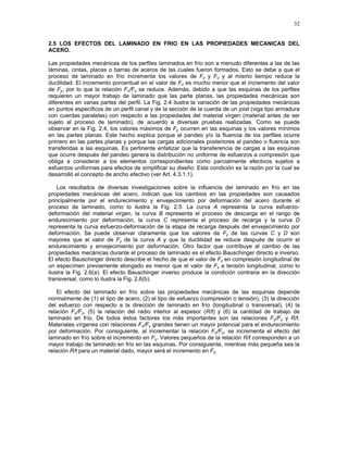 32
2.5 LOS EFECTOS DEL LAMINADO EN FRIO EN LAS PROPIEDADES MECANICAS DEL
ACERO.
Las propiedades mecánicas de los perfiles laminados en frío son a menudo diferentes a las de las
láminas, cintas, placas o barras de aceros de las cuales fueron formados. Esto se debe a que el
proceso de laminado en frío incrementa los valores de Fy y Fu y al mismo tiempo reduce la
ductilidad. El incremento porcentual en el valor de Fu es mucho menor que el incremento del valor
de Fy, por lo que la relación Fu/Fy se reduce. Además, debido a que las esquinas de los perfiles
requieren un mayor trabajo de laminado que las parte planas, las propiedades mecánicas son
diferentes en varias partes del perfil. La Fig. 2.4 ilustra la variación de las propiedades mecánicas
en puntos específicos de un perfil canal y de la sección de la cuerda de un joist (viga tipo armadura
con cuerdas paralelas) con respecto a las propiedades del material virgen (material antes de ser
sujeto al proceso de laminado), de acuerdo a diversas pruebas realizadas. Como se puede
observar en la Fig. 2.4, los valores máximos de Fy ocurren en las esquinas y los valores mínimos
en las partes planas. Este hecho explica porque el pandeo y/o la fluencia de los perfiles ocurre
primero en las partes planas y porque las cargas adicionales posteriores al pandeo o fluencia son
transferidas a las esquinas. Es pertinente enfatizar que la transferencia de cargas a las esquinas
que ocurre después del pandeo genera la distribución no uniforme de esfuerzos a compresión que
obliga a considerar a los elementos correspondientes como parcialmente efectivos sujetos a
esfuerzos uniformes para efectos de simplificar su diseño. Esta condición es la razón por la cual se
desarrolló el concepto de ancho efectivo (ver Art. 4.3.1.1).
Los resultados de diversas investigaciones sobre la influencia del laminado en frío en las
propiedades mecánicas del acero, indican que los cambios en las propiedades son causados
principalmente por el endurecimiento y envejecimiento por deformación del acero durante el
proceso de laminado, como lo ilustra la Fig. 2.5. La curva A representa la curva esfuerzo-
deformación del material virgen, la curva B representa el proceso de descarga en el rango de
endurecimiento por deformación, la curva C representa el proceso de recarga y la curva D
representa la curva esfuerzo-deformación de la etapa de recarga después del envejecimiento por
deformación. Se puede observar claramente que los valores de Fy de las curvas C y D son
mayores que el valor de Fy de la curva A y que la ductilidad se reduce después de ocurrir el
endurecimiento y envejecimiento por deformación. Otro factor que contribuye al cambio de las
propiedades mecánicas durante el proceso de laminado es el efecto Bauschinger directo e inverso.
El efecto Bauschinger directo describe el hecho de que el valor de Fy en compresión longitudinal de
un especímen previamente elongado es menor que el valor de Fy a tensión longitudinal, como lo
ilustra la Fig. 2.6(a). El efecto Bauschinger inverso produce la condición contraria en la dirección
transversal, como lo ilustra la Fig. 2.6(b).
El efecto del laminado en frío sobre las propiedades mecánicas de las esquinas depende
normalmente de (1) el tipo de acero, (2) el tipo de esfuerzo (compresión o tensión), (3) la dirección
del esfuerzo con respecto a la dirección de laminado en frío (longitudinal o transversal), (4) la
relación Fu/Fy, (5) la relación del radio interior al espesor (R/t) y (6) la cantidad de trabajo de
laminado en frío. De todos éstos factores los más importantes son las relaciones Fu/Fy y R/t.
Materiales vírgenes con relaciones Fu/Fy grandes tienen un mayor potencial para el endurecimiento
por deformación. Por consiguiente, al incrementar la relación Fu/Fy, se incrementa el efecto del
laminado en frío sobre el incremento en Fy. Valores pequeños de la relación R/t corresponden a un
mayor trabajo de laminado en frío en las esquinas. Por consiguiente, mientras más pequeña sea la
relación R/t para un material dado, mayor será el incremento en Fy.
 