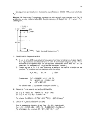 36
Los siguientes ejemplos ilustran el uso de las especificaciones del AISI 1996 para el cálculo de
Fya:
Ejemplo 2.1: Determine si Fya puede ser usada para el patín del perfil canal mostrado en la Fig. 2.8
y determine su valor mediante la Ec.(2.6). Considere acero A446 Grado C (Fy = 2811 kg/cm
2
y Fu =
3865 kg/cm
2
).
Fig 2.8 Ejemplo 2.1(cotas en mm)
(1)
.
1. Revisión de los Requisitos del AISI:
A. El uso de la Ec. (2.6) para calcular el esfuerzo de fluencia a tensión promedio para el patín
de la viga, la sección canal deberá tener un patín de compresión compacto, o sea ρ = 1.0.
Asumiendo que el perfil cumple con los requisitos establecidos en los Arts. 4.3.1 a 4.3.3
para que ρ = 1, entonces la Ec. (2.6) puede ser usada para calcular Fya.
B. Cuando se usa la Ec. (2.3) para determinar el esfuerzo de fluencia a tensión de las
esquinas, Fyc, los siguientes tres requisitos deben cumplirse:
Fu/Fy ≥ 1.2, R/t ≤ 7, θ ≤ 120°
En este caso, Fu/Fy = 3865/2811 = 1.37 > 1.2, OK
R/t = 4.763/3.429 = 1.389 < 7, OK
θ = 90° < 120°, OK
Por lo tanto, la Ec. (2.3) puede ser usada para calcular Fyc.
2. Cálculo de Fyc, de acuerdo con las Ecs. (2.3) a (2.5):
Ec. (2.4): Bc = 3.69(1.37) – 0.819(1.37)
2
– 1.79 = 1.735
Ec. (2.5): m = 0.192(1.37) – 0.068 = 0.196
Por lo tanto, Ec. (2.3): Fyc = [1.735/(1.389)
0.196
]2811 = 4572.89 kg/cm
2
3. Cálculo de Fya de acuerdo con la Ec. (2.6):
Area de las esquinas del patín, Ae (ver Caso I, Art. A.2.2, Apéndice A):
Ae = 1.57rt = 1.57(R + t/2)t = 1.57(4.763 + 3.429/2)3.429 = 34.872 mm
2
.
Por lo tanto para dos esquinas, ΣAe = 2(34.872) = 69.744 mm
2
.
 