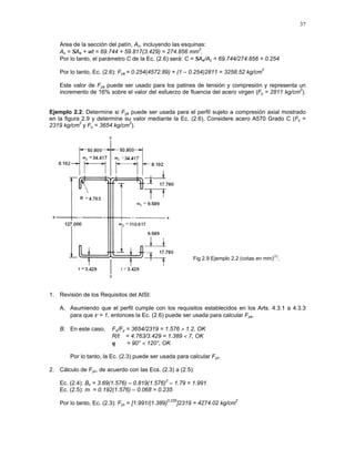 37
Area de la sección del patín, Ac, incluyendo las esquinas:
Ac = ΣAe + wt = 69.744 + 59.817(3.429) = 274.856 mm
2
.
Por lo tanto, el parámetro C de la Ec. (2.6) será: C = ΣAe/Ac = 69.744/274.856 = 0.254
Por lo tanto, Ec. (2.6): Fya = 0.254(4572.89) + (1 – 0.254)2811 = 3258.52 kg/cm
2
Este valor de Fya puede ser usado para los patines de tensión y compresión y representa un
incremento de 16% sobre el valor del esfuerzo de fluencia del acero virgen (Fy = 2811 kg/cm
2
).
Ejemplo 2.2: Determine si Fya puede ser usada para el perfil sujeto a compresión axial mostrado
en la figura 2.9 y determine su valor mediante la Ec. (2.6). Considere acero A570 Grado C (Fy =
2319 kg/cm
2
y Fu = 3654 kg/cm
2
).
Fig 2.9 Ejemplo 2.2 (cotas en mm)
(1)
.
1. Revisión de los Requisitos del AISI:
A. Asumiendo que el perfil cumple con los requisitos establecidos en los Arts. 4.3.1 a 4.3.3
para que ρ = 1, entonces la Ec. (2.6) puede ser usada para calcular Fya.
B. En este caso, Fu/Fy = 3654/2319 = 1.576 > 1.2, OK
R/t = 4.763/3.429 = 1.389 < 7, OK
θ = 90° < 120°, OK
Por lo tanto, la Ec. (2.3) puede ser usada para calcular Fyc.
2. Cálculo de Fyc, de acuerdo con las Ecs. (2.3) a (2.5):
Ec. (2.4): Bc = 3.69(1.576) – 0.819(1.576)
2
– 1.79 = 1.991
Ec. (2.5): m = 0.192(1.576) – 0.068 = 0.235
Por lo tanto, Ec. (2.3): Fyc = [1.991/(1.389)
0.235
]2319 = 4274.02 kg/cm
2
 