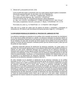 38
3. Cálculo de Fya de acuerdo con la Ec. (2.6):
Como el perfil esta sujeto a compresión axial, los cuatro patines estarán sujetos a compresión.
Area de las esquinas del patín, Ae (ver Caso I, Art. A.2.2, Apéndice A):
Ae = 1.57rt = 1.57(R + t/2)t = 1.57(4.763 + 3.429/2)3.429 = 34.872 mm
2
.
Por lo tanto para ocho esquinas, ΣAe = 8(34.872) = 278.976 mm
2
.
Area de la sección total, Ac, incluyendo las esquinas y labios atiesadores:
Ac = ΣAe + wt = 278.976 + 4(3.429)[34.417 + 9.589] +2(3.429)[110.617] = 1641.174 mm
2
.
Por lo tanto, el parámetro C de la Ec. (2.6) será: C = ΣAe/Ac = 278.976/1641.174 = 0.170
Por lo tanto, Ec. (2.6): Fya = 0.170(4274.02) + (1 – 0.170)2319 = 2651.35 kg/cm
2
Este valor de Fya puede ser usado para los patines de tensión y compresión y representa un
incremento de 14% sobre el valor del esfuerzo de fluencia del acero virgen (Fy = 2319 kg/cm
2
).
2.6 ESFUERZOS RESIDUALES DEBIDOS AL PROCESO DE LAMINADO EN FRIO
Los esfuerzos residuales se presentan en los perfiles como resultado del proceso de manufactura.
En el caso de los perfiles laminados en caliente, los esfuerzos residuales se presentan debido un
proceso de enfriamiento desigual que inicia después de salir de los molinos de laminado o después
de ser soldados. En este caso, las partes de menor espesor de los perfiles como las puntas de los
patines y el centro del alma alcanzan a enfriarse primero que las uniones de patín y alma que son
las partes de mayor espesor.
Galambos desarrolló patrones de distribución de esfuerzos residuales, los cuales aplicó a la
derivación de una ecuación general para la curva esfuerzo-deformación para perfiles laminados en
caliente con patín ancho. Galambos demostró que la presencia de los esfuerzos residuales es
necesaria para explicar porque algunos perfiles alcanzaban la fluencia a magnitudes de esfuerzo
menores a los esperados. La Fig. 2.10 muestra como los esfuerzos residuales reducen el valor del
límite de proporcionalidad, induciendo a un comportamiento inelástico del material antes de lo que
se esperaría si se despreciaran los esfuerzos residuales. También se puede observar que la
presencia de los esfuerzos residuales no afecta el valor de Fu.
En años recientes se ha estudiado la distribución de los esfuerzos residuales en los perfiles
laminados en frío. La Fig. 2.11 muestra distribuciones típicas de esfuerzos residuales en la cara
interna y externa de un perfil canal laminado en frío. La Fig. 2.12 muestra la distribución promedio
de esfuerzos residuales para el mismo perfil. Aunque los esfuerzos residuales en perfiles
laminados en frío se deben precisamente al proceso de laminado, se espera que los efectos de
éstos esfuerzos sobre el comportamiento estructural de los perfiles sean similares al de los perfiles
laminados en caliente. Esto es, se espera una reducción en el límite de proporcionalidad también
en los perfiles laminados en frío debido a la presencia de los esfuerzos residuales. De hecho, las
especificaciones del AISI referentes al pandeo de elementos han sido desarrolladas considerando
un límite de proporcionalidad mucho menor que el valor de Fy del acero virgen, tomando así
consideración de manera implícita de la presencia de esfuerzos residuales en el acero laminado en
frío.
 