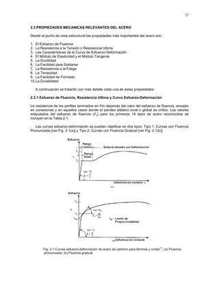 25
2.3 PROPIEDADES MECANICAS RELEVANTES DEL ACERO
Desde el punto de vista estructural las propiedades más importantes del acero son:
1. El Esfuerzo de Fluencia
2. La Resistencia a la Tensión o Resistencia Ultima
3. Las Características de la Curva de Esfuerzo-Deformación
4. El Módulo de Elasticidad y el Módulo Tangente
5. La Ductilidad
6. La Facilidad para Soldarse
7. La Resistencia a la Fatiga
8. La Tenacidad
9. La Facilidad de Formado
10.La Durabilidad
A continuación se tratarán con más detalle cada una de éstas propiedades:
2.3.1 Esfuerzo de Fluencia, Resistencia Ultima y Curva Esfuerzo-Deformación
La resistencia de los perfiles laminados en frío depende del valor del esfuerzo de fluencia, excepto
en conexiones y en aquellos casos donde el pandeo elástico local o global es crítico. Los valores
estipulados del esfuerzo de fluencia (Fy) para los primeros 14 tipos de acero reconocidos se
incluyen en la Tabla 2.1.
Las curvas esfuerzo-deformación se pueden clasificar en dos tipos: Tipo 1, Curvas con Fluencia
Pronunciada [ver Fig. 2.1(a)] y Tipo 2, Curvas con Fluencia Gradual [ver Fig. 2.1(b)].
Fig. 2.1 Curvas esfuerzo-deformación de acero de carbono para láminas y cintas
(1)
; (a) Fluencia
pronunciada. (b) Fluencia gradual.
 
