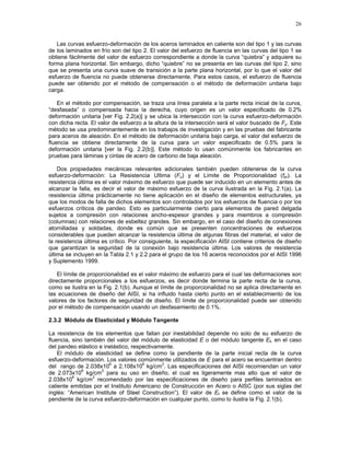 26
Las curvas esfuerzo-deformación de los aceros laminados en caliente son del tipo 1 y las curvas
de los laminados en frío son del tipo 2. El valor del esfuerzo de fluencia en las curvas del tipo 1 se
obtiene fácilmente del valor de esfuerzo correspondiente a donde la curva “quiebra” y adquiere su
forma plana horizontal. Sin embargo, dicho “quiebre” no se presenta en las curvas del tipo 2, sino
que se presenta una curva suave de transición a la parte plana horizontal, por lo que el valor del
esfuerzo de fluencia no puede obtenerse directamente. Para estos casos, el esfuerzo de fluencia
puede ser obtenido por el método de compensación o el método de deformación unitaria bajo
carga.
En el método por compensación, se traza una línea paralela a la parte recta inicial de la curva,
“desfasada” o compensada hacia la derecha, cuyo origen es un valor especificado de 0.2%
deformación unitaria [ver Fig. 2.2(a)] y se ubica la intersección con la curva esfuerzo-deformación
con dicha recta. El valor de esfuerzo a la altura de la intersección será el valor buscado de Fy. Este
método se usa predominantemente en los trabajos de investigación y en las pruebas del fabricante
para aceros de aleación. En el método de deformación unitaria bajo carga, el valor del esfuerzo de
fluencia se obtiene directamente de la curva para un valor especificado de 0.5% para la
deformación unitaria [ver la Fig. 2.2(b)]. Este método lo usan comúnmente los fabricantes en
pruebas para láminas y cintas de acero de carbono de baja aleación.
Dos propiedades mecánicas relevantes adicionales también pueden obtenerse de la curva
esfuerzo-deformación: La Resistencia Ultima (Fu) y el Límite de Proporcionalidad (fpr). La
resistencia última es el valor máximo de esfuerzo que puede ser inducido en un elemento antes de
alcanzar la falla, es decir el valor de máximo esfuerzo de la curva ilustrada en la Fig. 2.1(a). La
resistencia última prácticamente no tiene aplicación en el diseño de elementos estructurales, ya
que los modos de falla de dichos elementos son controlados por los esfuerzos de fluencia o por los
esfuerzos críticos de pandeo. Esto es particularmente cierto para elementos de pared delgada
sujetos a compresión con relaciones ancho-espesor grandes y para miembros a compresión
(columnas) con relaciones de esbeltez grandes. Sin embargo, en el caso del diseño de conexiones
atornilladas y soldadas, donde es común que se presenten concentraciones de esfuerzos
considerables que pueden alcanzar la resistencia última de algunas fibras del material, el valor de
la resistencia última es crítico. Por consiguiente, la especificación AISI contiene criterios de diseño
que garantizan la seguridad de la conexión bajo resistencia última. Los valores de resistencia
última se incluyen en la Tabla 2.1 y 2.2 para el grupo de los 16 aceros reconocidos por el AISI 1996
y Suplemento 1999.
El límite de proporcionalidad es el valor máximo de esfuerzo para el cual las deformaciones son
directamente proporcionales a los esfuerzos, es decir donde termina la parte recta de la curva,
como se ilustra en la Fig. 2.1(b). Aunque el límite de proporcionalidad no se aplica directamente en
las ecuaciones de diseño del AISI, si ha influido hasta cierto punto en el establecimiento de los
valores de los factores de seguridad de diseño. El límite de proporcionalidad puede ser obtenido
por el método de compensación usando un desfasamiento de 0.1%.
2.3.2 Módulo de Elasticidad y Módulo Tangente
La resistencia de los elementos que fallan por inestabilidad depende no solo de su esfuerzo de
fluencia, sino también del valor del módulo de elasticidad E o del módulo tangente Et, en el caso
del pandeo elástico e inelástico, respectivamente.
El módulo de elasticidad se define como la pendiente de la parte inicial recta de la curva
esfuerzo-deformación. Los valores comúnmente utilizados de E para el acero se encuentran dentro
del rango de 2.038x10
6
a 2.108x10
6
kg/cm
2
. Las especificaciones del AISI recomiendan un valor
de 2.073x10
6
kg/cm
2
para su uso en diseño, el cual es ligeramente mas alto que el valor de
2.038x10
6
kg/cm
2
recomendado por las especificaciones de diseño para perfiles laminados en
caliente emitidas por el Instituto Americano de Construcción en Acero o AISC (por sus siglas del
inglés: “American Institute of Steel Construction”). El valor de Et se define como el valor de la
pendiente de la curva esfuerzo-deformación en cualquier punto, como lo ilustra la Fig. 2.1(b).
 