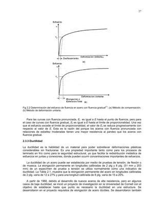 27
Fig 2.2 Determinación del esfuerzo de fluencia en acero con fluencia gradual
(1)
. (a) Método de compensación;
(b) Método de deformación unitaria.
Para las curvas con fluencia pronunciada, Et es igual a E hasta el punto de fluencia, pero para
el caso de curvas con fluencia gradual, Et es igual a E hasta el límite de proporcionalidad. Una vez
que el esfuerzo excede el límite de proporcionalidad, el valor de Et se reduce progresivamente con
respecto al valor de E. Esta es la razón del porque los aceros con fluencia pronunciada con
relaciones de esbeltez moderadas tienen una mayor resistencia al pandeo que los aceros con
fluencia gradual.
2.3.3 Ductilidad
La ductilidad es la habilidad de un material para poder sobrellevar deformaciones plásticas
considerables sin fracturarse. Es una propiedad importante tanto como para los procesos de
laminado en frío como para la seguridad estructural, ya que facilita la redistribución inelástica de
esfuerzos en juntas y conexiones, donde pueden ocurrir concentraciones importantes de esfuerzos.
La ductilidad de un acero puede ser establecida por medio de pruebas de tensión, de flexión o
de muesca. La elongación permanente en longitudes calibradas de 2 plg y 8 plg. (51 mm y 203
mm) de un especímen de prueba a tensión se utiliza normalmente como una indicativo de
ductilidad. La Tabla 2.1, muestra que la elongación permanente del acero en longitudes calibradas
de 2 plg. varía de 12 a 27% y para una longitud calibrada de 8 plg. varía de 15 a 20%.
A partir de 1968, debido al desarrollo de nuevos aceros de alta resistencia, pero en algunos
casos de baja ductilidad, se inició un proyecto de investigación en la Universidad de Cornell con el
objetivo de establecer hasta que punto es necesario la ductilidad en una estructura. Se
desarrollaron en el proyecto requisitos de elongación de acero dúctiles. Se desarrollaron también
 