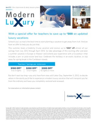 e x i t : the classroom & daily lesson plans
 enter:




       With a special offer for teachers to save up to $300 on updated
       luxury vacations
       School’s out, so now’s the best time to start planning a vacation to get away from it all. And we
       have an offer to help you do just that.
       This summer, book a Celebrity Cruise vacation and receive up to $300* off almost all our
       sailings from July 2012 through April 2013. So take advantage of this exciting offer and plan
       a summer vacation in Europe or Alaska—and extend your experience with a Cruisetour—that
       includes a pre- or post-cruise land tour. Celebrate the holidays in an exotic location, or slip
       away for spring break in the Caribbean islands.

                             Teachers’ Savings per stateroom

             $100 off*                           $200 off*                             $300 off*
              4 to 5 nights                        6 to 9 nights                    10 nights or more

       But don’t wait too long—you only have from now until Labor Day, September 3, 2012, to decide
       where in the world you’d like to experience a modern luxury vacation that will transport you far
       from the ordinary and leave you completely restored and renewed.


       For reservations or information please contact:


                                     Enter Travel Partner Name Here
                                            Enter Travel Partner Address Here
                                                   Enter City, State, Zip
                                             Enter Travel Partner Telephone



* Savings offer (“Offer”) applies to 4-night and longer cruises departing July 2012-April 2013 on all Celebrity ships except Celebrity Xpedition. Cruise must be booked June 25–Sept. 3, 2012. To qualify
  for this Offer, at least one person in the stateroom must be an active or retired school teacher or professor with a valid identification card from a public or private school (ranging from elementary to
  high school) or a two- or four- year accredited college or university in the US or Canada. Retired teachers should provide a teacher certificate associated with their retirement. Booking and request
  for Offer must be made at least seven days prior to the sail date. Offer will be applied within five business days after Offer is requested. Offer is limited to one per stateroom in the following savings
  amounts based on number of sail nights: $100 for 4-5 night sailings; $200 for 6-9 night sailings; $300 for 10 nights or greater sailings. Savings amount will be applied to original cruise fare. Cruise
  portion of cruisetour eligible for Offer based on number of cruise nights. Single occupancy bookings eligible for Offer. Prices and Offer are applicable to new individual bookings only, subject to
  availability, U.S. and Canadian residents only, in USD, subject to availability, subject to change without notice, capacity controlled, not combinable with certain price programs, including GRPX rates,
  Exciting Deals, interline, travel agent, and employee rates, and may be withdrawn at any time. Offer can be combined with one other savings or onboard credit offer. To redeem Offer, call Celebrity
  Cruises at 800-647-2251 or visit your travel professional and ask for promotional code TCH1 for $100 4-5 night savings offer; TCH2 for $200 6-9 night savings offer; or TCH3 for $300 10 night or
  greater savings offer. Travel agents can redeem Offer by submitting promotional codes through www.cruisingpower.com. Additional terms and conditions of Cruise Ticket Contract apply. Modern
  Luxury is a trademark of Celebrity Cruises Inc. © 2012 Celebrity Cruises Inc. Ships registered in Malta and Ecuador. 12029685 • 6/2012
 