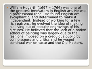  William Hogarth (1697 – 1764) was one of
the greatest innovators in English art. He was
a professional rebel. He found English art
sycophantic, and determined to make it
independent. Instead of working for a few
rich patrons, he evolved the idea of making
his living out of popular engravings of his
pictures. He believed that the lack of a native
school of painting was largely due to the
fashions imposed on a credulous public by
connoisseurs and critics and he waged
continual war on taste and the Old Masters.
 