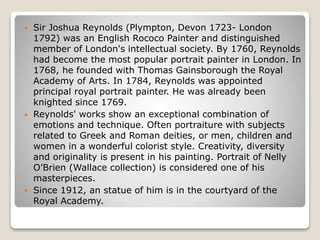  Sir Joshua Reynolds (Plympton, Devon 1723- London
1792) was an English Rococo Painter and distinguished
member of London's intellectual society. By 1760, Reynolds
had become the most popular portrait painter in London. In
1768, he founded with Thomas Gainsborough the Royal
Academy of Arts. In 1784, Reynolds was appointed
principal royal portrait painter. He was already been
knighted since 1769.
 Reynolds' works show an exceptional combination of
emotions and technique. Often portraiture with subjects
related to Greek and Roman deities, or men, children and
women in a wonderful colorist style. Creativity, diversity
and originality is present in his painting. Portrait of Nelly
O’Brien (Wallace collection) is considered one of his
masterpieces.
 Since 1912, an statue of him is in the courtyard of the
Royal Academy.
 