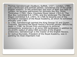  Thomas Gainsborough (Sudbury, Suffolk, 1727 – London, 1788)
was a landscape and portrait painter, considered one of the great
English masters. In the aristocratic spa town of Bath and later in
London, he became well-known for portraits like Mrs. Philip
Thicknesse (1760), Mary, Countess Howe (about 1763-4), The
Blue Boy (exhibited R.A. 1770), and the landscape The Harvest
Wagon (exhibited S.A. 1767). In 1768 he became one of the
foundation members of the Royal Academy, at which he exhibited
annually until 1784.
 In 1780, Gainsborough painted the King George III and Queen
Charlotte, becoming the Royal Family's favorite painter. Before his
death in 1788, he turned from portraiture to pictorial
compositions, producing in all some 200 landscapes in addition to
his prolific output of about 800 portraits of the English
aristocracy. Gainsborough is the master of the English Rococo.
 Sir Joshua Reynolds, President of the Royal Academy, was in
painting his most important rival
 