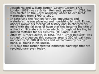  Joseph Mallord William Turner (Covent Garden 1775 -
London 1851) was a British Romantic painter. In 1799, he
was elected to the Royal Academy where he exhibited
watercolors from 1790 to 1820.
 In satisfying the fashion for ruins, mountains and
waterfalls, he was pleasing and nourishing himself. Ruined
abbeys awoke his feelings of history and so charged his
mind with the fallacies of hope that this became the title of
a chaotic, illiterate epic from which, throughout his life, he
quoted mottoes for his pictures. (cf: Clark, Ibidem)
 After W. Turner’s death, in 1856, the "Turner Bequest" was
settled by a decree; this contains around 300 oil paintings
and nearly 30,000 sketches and watercolors by his own
hand, all found in his studio.
 It is said that Turner created landscape paintings that are
revolutionary even today.
 