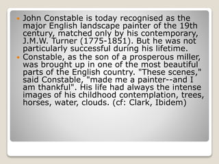  John Constable is today recognised as the
major English landscape painter of the 19th
century, matched only by his contemporary,
J.M.W. Turner (1775-1851). But he was not
particularly successful during his lifetime.
 Constable, as the son of a prosperous miller,
was brought up in one of the most beautiful
parts of the English country. "These scenes,"
said Constable, "made me a painter--and I
am thankful". His life had always the intense
images of his childhood contemplation, trees,
horses, water, clouds. (cf: Clark, Ibidem)
 
