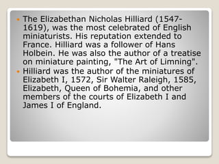  The Elizabethan Nicholas Hilliard (1547-
1619), was the most celebrated of English
miniaturists. His reputation extended to
France. Hilliard was a follower of Hans
Holbein. He was also the author of a treatise
on miniature painting, "The Art of Limning".
 Hilliard was the author of the miniatures of
Elizabeth I, 1572, Sir Walter Raleigh, 1585,
Elizabeth, Queen of Bohemia, and other
members of the courts of Elizabeth I and
James I of England.
 