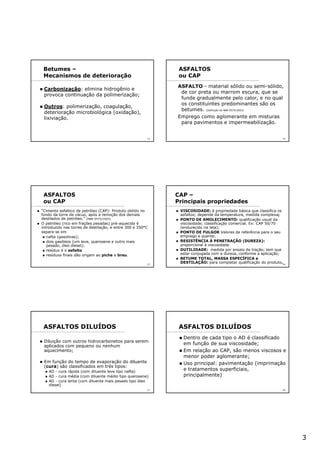 3
13
Carbonização: elimina hidrogênio e
provoca continuação da polimerização;
Outros: polimerização, coagulação,
deterioração microbiológica (oxidação),
lixiviação.
Betumes –
Mecanismos de deterioração
14
ASFALTOS
ou CAP
ASFALTO - material sólido ou semi-sólido,
de cor preta ou marrom escura, que se
funde gradualmente pelo calor, e no qual
os constituintes predominantes são os
betumes. (Definição da NBR 9575/2003)
Emprego como aglomerante em misturas
para pavimentos e impermeabilização.
15
ASFALTOS
ou CAP
“Cimento asfaltico de petróleo (CAP): Produto obtido no
fundo da torre de vácuo, após a remoção dos demais
destilados de petróleo.” (NBR 9575/2003)
O petróleo (rico em frações pesadas) pré-aquecido é
introduzido nas torres de destilação, e entre 300 e 350°C
separa-se em
nafta (gasolinas);
dois gasóleos (um leve, querosene e outro mais
pesado, óleo diesel);
resíduo é o asfalto
resíduos finais dão origem ao piche e breu.
16
CAP –
Principais propriedades
VISCOSIDADE: é propriedade básica que classifica os
asfaltos; depende da temperatura, medida complexa;
PONTO DE AMOLECIMENTO: qualificação usual da
viscosidade; classificação comercial. Ex: CAP 50/70
(endurecido na lata);
PONTO DE FULGOR Valores de referência para o seu
emprego a quente;
RESISTÊNCIA À PENETRAÇÃO (DUREZA):
proporcional à viscosidade
DUTILIDADE: medida por ensaio de tração; tem que
estar conjugada com a dureza, conforme a aplicação;
BETUME TOTAL, MASSA ESPECÍFICA e
DESTILAÇÃO: para completar qualificação do produto.
17
Diluição com outros hidrocarbonetos para serem
aplicados com pequeno ou nenhum
aquecimento;
Em função do tempo de evaporação do diluente
(cura) são classificados em três tipos:
AD - cura rápida (com diluente leve tipo nafta)
AD - cura média (com diluente médio tipo querosene)
AD - cura lenta (com diluente mais pesado tipo óleo
diesel)
ASFALTOS DILUÍDOS
18
Dentro de cada tipo o AD é classificado
em função de sua viscosidade;
Em relação ao CAP, são menos viscosos e
menor poder aglomerante;
Uso principal: pavimentação (imprimação
e tratamentos superficiais,
principalmente)
ASFALTOS DILUÍDOS
 