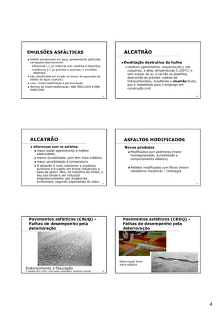 4
19
Asfalto emulsionado em água, apresentando partículas
carregadas eletricamente:
• ânionicas (-), p/ misturas com calcários e dolomitos,
• catiônicas (+) p/ granitos e quartzos, e emulsões
especiais;
são classificadas em função do tempo de separação do
asfalto da água (ruptura);
usos: impermeabilização e pavimentação.
Normas de impermeabilização: NBR 9685/2005 e NBR
9686/2006
EMULSÕES ASFÁLTICAS
20
ALCATRÃO
Destilação destrutiva da hulha
•resíduos (gasômetros, coquerias,etc); nas
coquerias, a altas temperaturas (1200°C) e
sem acesso de ar, o carvão se plastifica,
destruindo as grandes cadeias de
hidrocarbonetos, resultando o alcatrão bruto,
que é redestilado para o emprego em
construção civil;
21
ALCATRÃO
diferenças com os asfaltos:
maior poder aglomerante e melhor
adesividade;
menor durabilidade, pois tem mais voláteis;
maior sensibilidade à temperatura
O alcatrão é mais resistente a produtos
químicos e é usado em tintas industriais a
base de epóxi. Mas, na indústria de tintas, o
seu uso tende a ser reduzido
progressivamente, por exigências
ambientais, segundo especialista do setor.
22
Novos produtos
Modificados com polímeros (maior
homogeneidade, durabilidade e
comportamento elástico)
Asfaltos modificados com fibras (maior
resistência mecânica) - Interlagos
ASFALTOS MODIFICADOS
23
Endurecimento e fissuração
O agregado deve conferir maior rigidez, estabilidade e resistência à abrasão.
Pavimentos asfálticos (CBUQ) -
Falhas de desempenho pela
deterioração
24
Pavimentos asfálticos (CBUQ) -
Falhas de desempenho pela
deterioração
Deformação lenta
visco-plástica
 