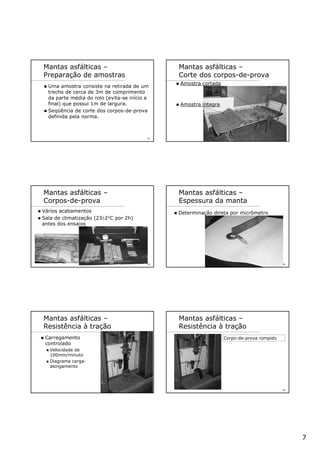 7
37
Mantas asfálticas –
Preparação de amostras
Uma amostra consiste na retirada de um
trecho de cerca de 3m de comprimento
da parte média do rolo (evita-se início e
final) que possui 1m de largura.
Seqüência de corte dos corpos-de-prova
definida pela norma.
38
Mantas asfálticas –
Corte dos corpos-de-prova
Amostra cortada
Amostra íntegra
39
Mantas asfálticas –
Corpos-de-prova
Vários acabamentos
Sala de climatização (23±2°C por 2h)
antes dos ensaios
40
Mantas asfálticas –
Espessura da manta
Determinação direta por micrômetro
41
Mantas asfálticas –
Resistência à tração
Carregamento
controlado
Velocidade de
100mm/minuto
Diagrama carga-
alongamento
42
Mantas asfálticas –
Resistência à tração
Corpo-de-prova rompido
 