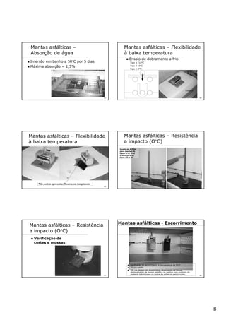8
43
Mantas asfálticas –
Absorção de água
Imersão em banho a 50°C por 5 dias
Máxima absorção = 1,5%
44
Mantas asfálticas – Flexibilidade
à baixa temperatura
Ensaio de dobramento a frio
Tipo A -10°C
Tipo B -5°C
Tipo C 0°C
Freezer
45
Não podem apresentar fissuras ou rompimento
Mantas asfálticas – Flexibilidade
à baixa temperatura
46
Mantas asfálticas – Resistência
a impacto (O°C)
Queda de 0,25m
para mantas de
tipo I e II, e de
0,50m para os
tipos III e IV
47
Mantas asfálticas – Resistência
a impacto (O°C)
Verificação de
cortes e mossas
48
Mantas asfálticas - Escorrimento
Verificação de escorrimento à temperatura de 95°C
2h em estufa
OS cps devem ser examinados observando se houve
deslocamento de massa asfaltica ou pontos com acúmulo do
material betuminoso na forma de gotas ou semicírculos.
 
