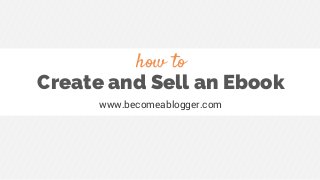 Create and Sell an Ebook
www.becomeablogger.com
how to
 