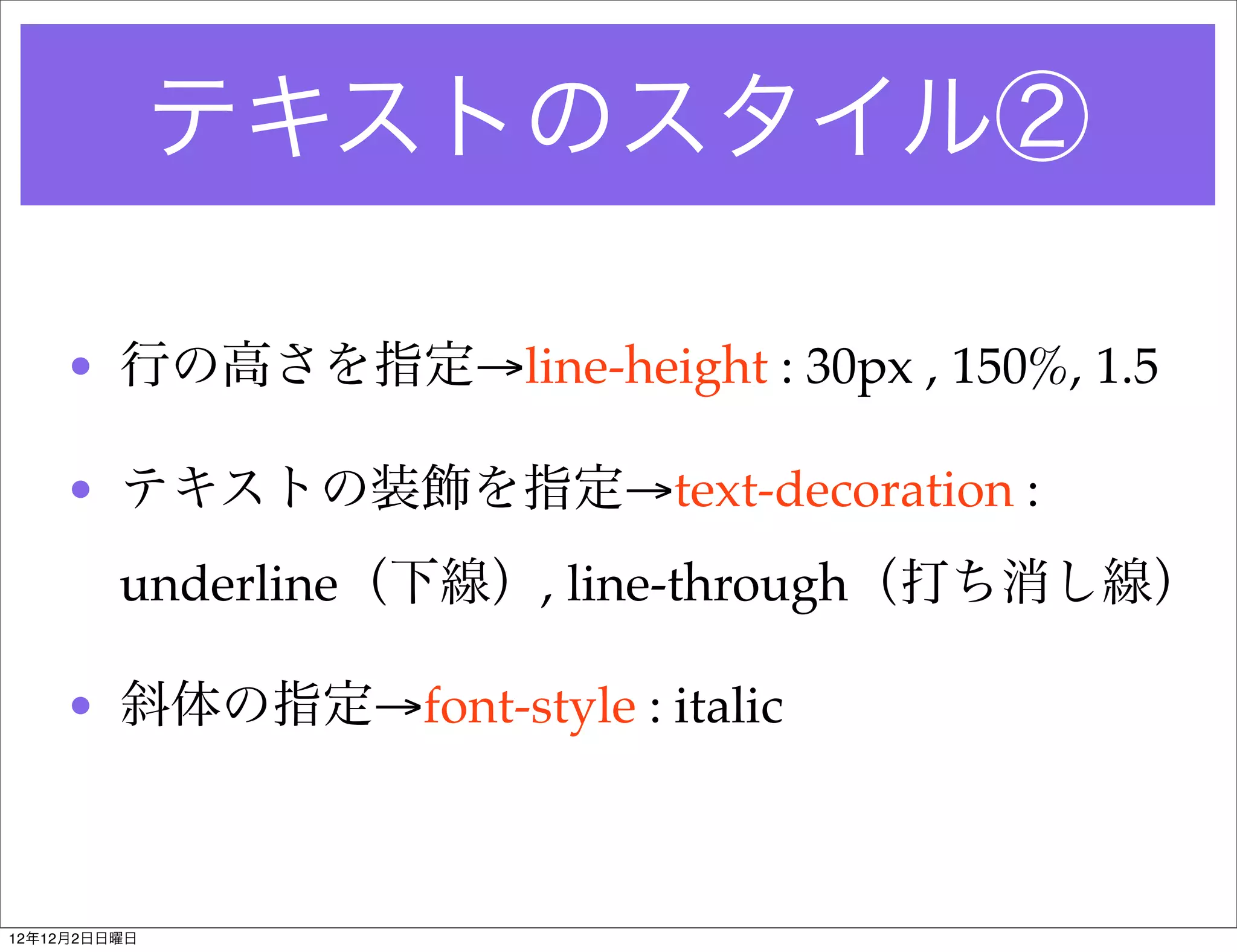 テキストのスタイル②

    • 行の高さを指定→line-height : 30px , 150%, 1.5

    • テキストの装飾を指定→text-decoration :
         underline（下線）, line-through（打ち消し線）

    • 斜体の指定→font-style : italic



12年12月2日日曜日
 