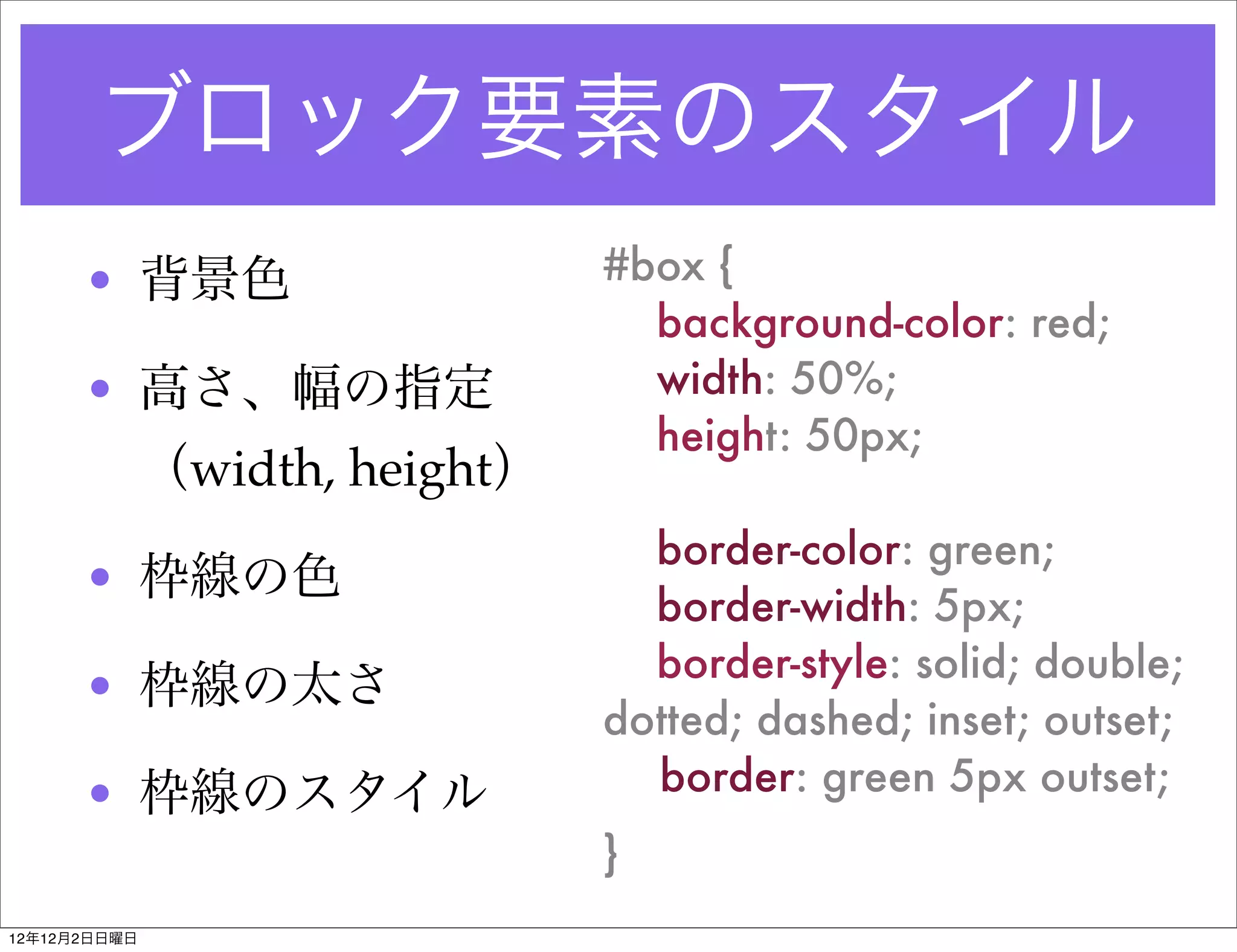 ブロック要素のスタイル
      • 背景色                     #box {
                                  background-color: red;
      • 高さ、幅の指定                   width: 50%;
                                  height: 50px;
              （width, height）
                                  border-color: green;
      • 枠線の色
                                  border-width: 5px;
                                  border-style: solid; double;
      • 枠線の太さ
                                dotted; dashed; inset; outset;
      • 枠線のスタイル                   border: green 5px outset;
                                }
12年12月2日日曜日
 