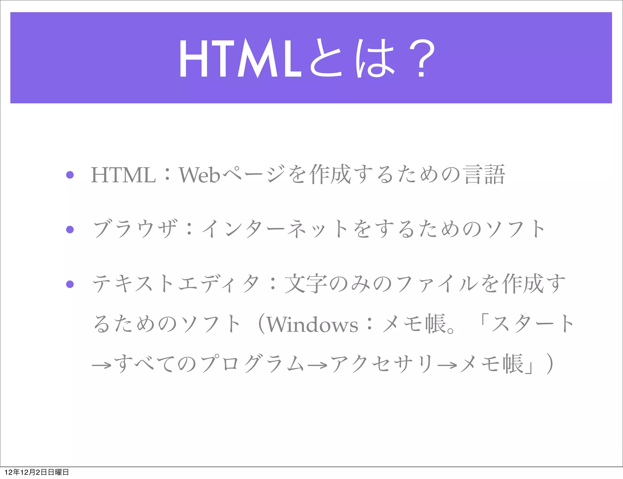 HTMLとは？

         • HTML：Webページを作成するための言語

         • ブラウザ：インターネットをするためのソフト

         • テキストエディタ：文字のみのファイルを作成す
              るためのソフト（Windows：メモ帳。「スタート
              →すべてのプログラム→アクセサリ→メモ帳」）



12年12月2日日曜日
 