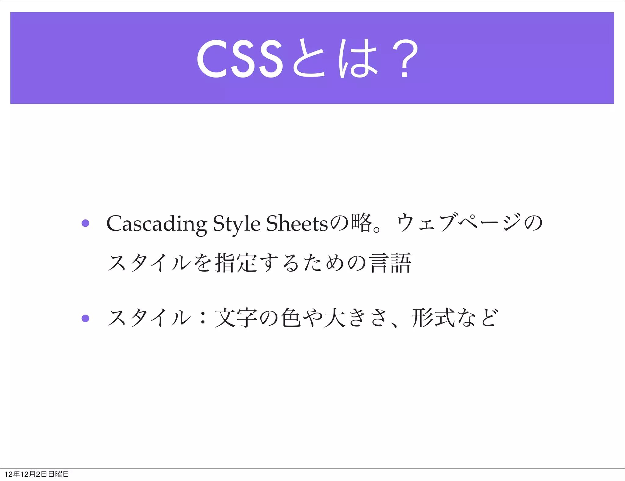 CSSとは？


              • Cascading Style Sheetsの略。ウェブページの
                スタイルを指定するための言語

              • スタイル：文字の色や大きさ、形式など




12年12月2日日曜日
 