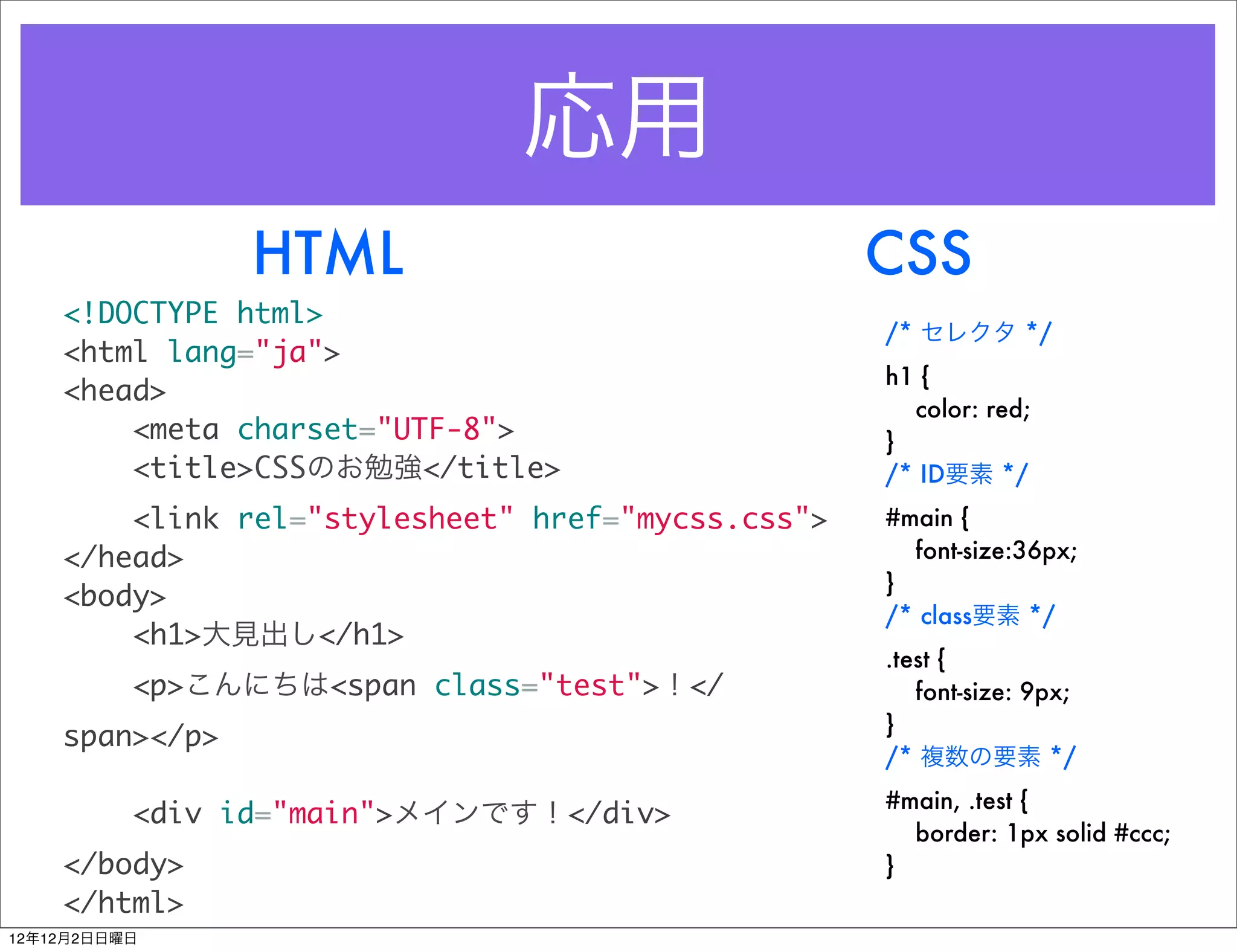 応用
                HTML                               CSS
    <!DOCTYPE html>
                                                   /* セレクタ */
    <html lang="ja">
                                                   h1 {
    <head>
                                                     color: red;
        <meta charset="UTF-8">                     }
        <title>CSSのお勉強</title>                     /* ID要素 */
        <link rel="stylesheet" href="mycss.css">   #main {
    </head>                                          font-size:36px;
                                                   }
    <body>
                                                   /* class要素 */
        <h1>大見出し</h1>
                                                   .test {
          <p>こんにちは<span class="test">！</              font-size: 9px;
                                                   }
    span></p>
                                                   /* 複数の要素 */
                                                   #main, .test {
          <div id="main">メインです！</div>
                                                     border: 1px solid #ccc;
    </body>                                        }
    </html>
12年12月2日日曜日
 