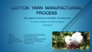 DIPLOMA IN TEXTILE & APPEREL TECHNOLOGY
Sri Lanka institute of Textile & apparel
2014/2015
Name : E.C.Maduranga Ediriweera
Reg. No : DTAT-P/21/2014
Name Of Dep. : Courtaulds Clothing (pvt) ltd
Name Of Lecturer: Mr. N P P S K Pathirana
Date : 21/02/2015
 