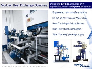 Delivering precise, accurate and
Modular Heat Exchange Solutions   repeatable process temperature control

                                    Engineered heat transfer systems

                                    LTHW, DHW, Process Water skids

                                    Heat/Cool single fluid solutions

                                    High Purity heat exchangers

                                    Total ‘Turn-key’ package supply
 