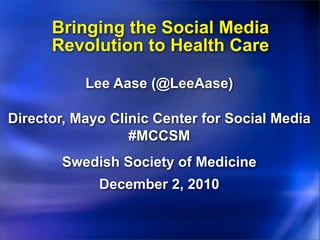 Bringing the Social Media
      Revolution to Health Care

           Lee Aase (@LeeAase)

Director, Mayo Clinic Center for Social Media
                  #MCCSM
        Swedish Society of Medicine
             December 2, 2010
 