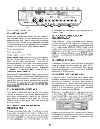 12
Ponta = positivo / Carcaça = terra
12 - SAÍDA PHONES
A saída para fone de ouvido estéreo ¼ do seu misturador
de som Mackie fornece um sinal extremamente claro e
audível em níveis altos. Fones de ouvido estilo Walkperson
podem ser utilizados desde que um adaptador apropriado
fornecido separadamente seja adquirido. Caso você esteja
montando seu próprio cabo, siga o diagrama a seguir:
Ponta – canal esquerdo
Anel – canal direito
Manga, corpo ou carcaça – Terra
MUITO IMPORTANTE: ao informamos que o nível do sinal
de áudio enviado aos fones de ouvido é muito forte, isto
não é uma mera forma de expressão. O sinal de áudio
enviado aos fones de ouvido pode causar danos auditivos
sérios e permanentes. Mesmo sinais intermediários
podem causar lesões graves. SEJA CUIDADOSO
E CONSULTE PERIODICAMENTE SEU MÉDICO
OTORRINOLARINGOLOGISTA.
Sempre ajuste o botão PHONES para a posição mínima
antes de conectar os fones de ouvido. Mantenha-o nesta
posição até que você ponha os fones de ouvido na sua
cabeça. Daí, aumente lenta e gradualmente o sinal até
que alcance um nível de conforto sonoro adequado à
sua audição. LEMBRE-SE: DANOS AUDITIVOS SÃO
IRREVERSÍVEIS.
13 – SAÍDAS PRINCIPAIS XLR
Utilize estas saídas para o envio do sinal da mixagem
principal às entradas do seu amplificador ou monitores
ativos. Estas saídas de baixa impedância são totalmente
balanceadas e capazes de gerar sinais de +4dBu até
28dB de ambiência. Esta saída é 6dB mais potente que
as demais saídas.
14 – CHAVE DO NÍVEL DE SAÍDA
PRINCIPAL XLR
O acionamento desta chave reduz o nível do sinal enviado
pelas saídas principais formato XLR em 40dB, portanto
permitindo deste modo que você enviar este sinal para
uma outra entrada MIC de um outro misturador de som, por
exemplo. Você poderá também conectar com segurança
as saídas XLR em entradas MIC que possuam o recurso
Phantom Power.
15 – CHAVE CONTROL ROOM
(MONITORIZAÇÃO)
Estas saídas de ¼ foram projetadas para fornecerem
um sinal diferente do que está sendo reproduzido pela
mixagem principal.Afonte geradora do sinal é selecionada
através das chaves SOURCE MATRIX. Você poderá
escolher entre ouvir os sinais da mixagem principal, da
saída estéreoALT 3-4, dos canais marcados para a função
SOLO ou o sinal recebido pela entrada TAPE. O volume
deste sinal é ajustado através do botão CONTROL ROOM/
SUBMIX.
16 – SAÍDAS ALT 3 E 4
Estas saídas ¼ fornecem o sinal resultante da soma dos
sinais dos canais marcados através do botão MUTE/
ALT 3-4, quando este for pressionado. Estas saídas
balanceadas são capazes de fornecer um sinal de 22 dBu
balanceado ou desbalanceado.
17 – INSERT DOS CANAIS 1 A 4
Estes conectores ¼ localizados no painel traseiro foram
projetadas para se conectarem a processadores de efeito,
equalizadores, De-Essers ou filtros e foram inseridos
nos quatro primeiros canais. Caso você deseje utilizar
quaisquer um dos equipamentos mencionados acima nos
canais 5 a 12, simplesmente conecte seu processador
diretamente ao seu misturador Mackie.
Os pontos de inserção nos canais estão localizados após
os controles de Ganho (GAIN) e LOW CUT, mas antes
do controles de EQ de cada canal e do controle LEVEL.
A ponta do conector é responsável pelo envio do sinal de
baixa impedância (120 Ohms), capaz de se comunicar com
qualquer equipamento de áudio com sinal de linha. O anel
é responsável pelo retorno do sinal em alta impedância
(acima de 2.5K Ohms) e podendo se comunicar com
qualquer equipamento de áudio.
 