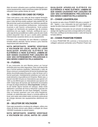 13
Além de serem utilizados para a perfeita interligação com
outros equipamentos, estes conectores podem ser também
utilizados como saídas diretas de canal.
18 – CONEXÃO DO CABO DE FORÇA
Caso você perca o seu cabo de força original fornecido
com o seu misturador de som Mackie, a entrada específica
para o cabo de força aceita qualquer cabo padrão IEC de
três pinos tais quais encontrados nos melhores aparelhos
de áudio como gravadores profissionais, instrumentos
musicais e até mesmo computadores. Você poderá
conseguir um facilmente em qualquer loja de produtos
eletrônicos de sua região. Contudo, certifique-se que o
cabo seja de boa procedência e calibre, pois de outro modo
poderá esquentar mais do que o aceito pelos padrões
internacionais causando danos ao seu equipamento.
Conecte o seu misturador de som Mackie a qualquer
tomada elétrica aterrada. Nunca remova o pino redondo
responsável pelo aterramento.
NOTA IMPORTANTE: SEMPRE VERIFIQUE
A VOLTAGEM DO LOCAL ANTES DE LIGAR
QUALQUER APARELHO ELÉTRICO OU
ELETRÔNICO À REDE ELÉTRICA. LEMBRE-SE
QUE DANOS CAUSADOS POR LIGAÇÕES EM
220V SÃO EXTREMAMENTE PREJUDICIAIS E
NÃO SERÃO COBERTOS PELA GARANTIA.
19 – FUSÍVEL
O seu misturador de som Mackie possui um fusível
embutido para sua maior segurança. Caso você desconfie
que o fusível queimou (explodiu), desconecte o cabo de
força e remova o compartimento do fusível (localizada logo
abaixo da entrada específica para o cabo de força) com o
fusível queimado. Imediatamente substitua-o por outro de
exato tamanho e equivalência em Amperes. Neste caso, o
fusível é de 500 mA para os misturadores que operam em
120V ou de 250mA para os misturadores que operam em
220V. Estes tipos de fusíveis são facilmente encontrados
em lojas de artigos eletrônicos. Dica importante: certifique-
se de manter alguns fusíveis em estoque, deste modo
agilizando o processo de troca e reduzindo o período em
que o seu misturador de som fique desligado. Contudo,
caso os fusíveis queimem com uma certa freqüência,
contrate um eletricista para checar a corrente elétrica do
local, pois neste caso podem estar ocorrendo sobre-picos
de energia danosos aos equipamentos eletrônicos em
geral.
20 – SELETOR DE VOLTAGEM
Caso seja necessária a mudança de voltagem, utilize uma
chave de fenda comum para alterar a posição da chave
120/240V localizada no painel traseiro.
NOTA IMPORTANTE: SEMPRE VERIFIQUE
A VOLTAGEM DO LOCAL ANTES DE LIGAR
QUALQUER APARELHO ELÉTRICO OU
ELETRÔNICO À REDE ELÉTRICA. LEMBRE-SE
QUE DANOS CAUSADOS POR LIGAÇÕES EM
220V SÃO EXTREMAMENTE PREJUDICIAIS E
NÃO SERÃO COBERTOS PELA GARANTIA.
21 – CHAVE LIGA/DESLIGA
Ao ajustar-se esta chave POWER ON para a posição “I”
(IN – ligado), o seu misturador de som será ligado e ao
ajustar-se esta chave para a posição “O” (OFF – desligado).
Nota: desligar o misturador de som através do botão liga/
desliga não significa que toda a energia elétrica foi cortada.
Para isso, certifique-se de desconectar o cabo de força da
tomada elétrica.
22 – CHAVE PHANTOM POWER
A chave PHANTOM ON controla o fornecimento da
voltagem adicional conhecida como Phantom Power aos
 