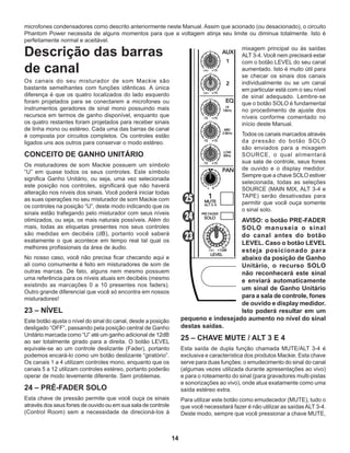 14
microfones condensadores como descrito anteriormente neste Manual. Assim que acionado (ou desacionado), o circuito
Phantom Power necessita de alguns momentos para que a voltagem atinja seu limite ou diminua totalmente. Isto é
perfeitamente normal e aceitável.
Descrição das barras
de canal
Os canais do seu misturador de som Mackie são
bastante semelhantes com funções idênticas. A única
diferença é que os quatro localizados do lado esquerdo
foram projetados para se conectarem a microfones ou
instrumentos geradores de sinal mono possuindo mais
recursos em termos de ganho disponível, enquanto que
os quatro restantes foram projetados para receber sinais
de linha mono ou estéreo. Cada uma das barras de canal
é composta por circuitos completos. Os controles estão
ligados uns aos outros para conservar o modo estéreo.
CONCEITO DE GANHO UNITÁRIO
Os misturadores de som Mackie possuem um símbolo
“U” em quase todos os seus controles. Este símbolo
significa Ganho Unitário, ou seja, uma vez selecionada
este posição nos controles, significará que não haverá
alteração nos níveis dos sinais. Você poderá iniciar todas
as suas operações no seu misturador de som Mackie com
os controles na posição “U”, deste modo indicando que os
sinais estão trafegando pelo misturador com seus níveis
otimizados, ou seja, os mais naturais possíveis. Além do
mais, todas as etiquetas presentes nos seus controles
são medidas em decibéis (dB), portanto você saberá
exatamente o que acontece em tempo real tal qual os
melhores profissionais da área de áudio.
No nosso caso, você não precisa ficar checando aqui e
ali como comumente é feito em misturadores de som de
outras marcas. De fato, alguns nem mesmo possuem
uma referência para os níveis atuais em decibéis (mesmo
existindo as marcações 0 a 10 presentes nos faders).
Outro grande diferencial que você só encontra em nossos
misturadores!
23 – NÍVEL
Este botão ajusta o nível do sinal do canal, desde a posição
desligado “OFF”, passando pela posição central de Ganho
Unitário marcada como “U” até um ganho adicional de 12dB
ao ser totalmente girado para a direita. O botão LEVEL
equivale-se ao um controle deslizante (Fader), portanto
podemos encará-lo como um botão deslizante “giratório”.
Os canais 1 a 4 utilizam controles mono, enquanto que os
canais 5 a 12 utilizam controles estéreo, portanto poderão
operar de modo levemente diferente. Sem problemas.
24 – PRÉ-FADER SOLO
Esta chave de pressão permite que você ouça os sinais
através dos seus fones de ouvido ou em sua sala de controle
(Control Room) sem a necessidade de direcioná-los à
mixagem principal ou às saídas
ALT 3-4. Você nem precisará estar
com o botão LEVEL do seu canal
aumentado. Isto é muito útil para
se checar os sinais dos canais
individualmente ou se um canal
em particular está com o seu nível
de sinal adequado. Lembre-se
que o botão SOLO é fundamental
no procedimento de ajuste dos
níveis conforme comentado no
início deste Manual.
Todos os canais marcados através
da pressão do botão SOLO
são enviados para a mixagem
SOURCE, o qual alimentará
sua sala de controle, seus fones
de ouvido e o display medidor.
Sempre que a chave SOLO estiver
selecionada, todas as seleções
SOURCE (MAIN MIX, ALT 3-4 e
TAPE) serão desativadas para
permitir que você ouça somente
o sinal solo.
AVISO: o botão PRE-FADER
SOLO manuseia o sinal
do canal antes do botão
LEVEL. Caso o botão LEVEL
esteja posicionado para
abaixo da posição de Ganho
Unitário, o recurso SOLO
não reconhecerá este sinal
e enviará automaticamente
um sinal de Ganho Unitário
para a sala de controle, fones
de ouvido e display medidor.
Isto poderá resultar em um
pequeno e indesejado aumento no nível do sinal
destas saídas.
25 – CHAVE MUTE / ALT 3 E 4
Esta saída de dupla função chamada MUTE/ALT 3-4 é
exclusiva e característica dos produtos Mackie. Esta chave
serve para duas funções: o emudecimento do sinal do canal
(algumas vezes utilizada durante apresentações ao vivo)
e para o roteamento do sinal (para gravadores multi-pistas
e sonorizações ao vivo), onde atua exatamente como uma
saída estéreo extra.
Para utilizar este botão como emudecedor (MUTE), tudo o
que você necessitará fazer é não utilizar as saídasALT 3-4.
Deste modo, sempre que você pressionar a chave MUTE,
 