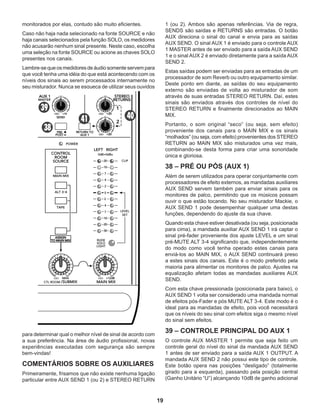 19
monitorados por elas, contudo são muito eficientes.
Caso não haja nada selecionado na fonte SOURCE e não
haja canais selecionados pela função SOLO, os medidores
não acusarão nenhum sinal presente. Neste caso, escolha
uma seleção na fonte SOURCE ou acione as chaves SOLO
presentes nos canais.
Lembre-sequeosmedidoresdeáudiosomenteservempara
que você tenha uma idéia do que está acontecendo com os
níveis dos sinais ao serem processados internamente no
seu misturador. Nunca se esqueça de utilizar seus ouvidos
1 (ou 2). Ambos são apenas referências. Via de regra,
SENDS são saídas e RETURNS são entradas. O botão
AUX direciona o sinal do canal e envia para as saídas
AUX SEND. O sinal AUX 1 é enviado para o controle AUX
1 MASTER antes de ser enviado para a saída AUX SEND
1 e o sinal AUX 2 é enviado diretamente para a saída AUX
SEND 2.
Estas saídas podem ser enviadas para as entradas de um
processador de som Reverb ou outro equipamento similar.
Deste ponto em diante, as saídas do seu equipamento
externo são enviadas de volta ao misturador de som
através de suas entradas STEREO RETURN. Daí, estes
sinais são enviados através dos controles de nível do
STEREO RETURN e finalmente direcionados ao MAIN
MIX.
Portanto, o som original “seco” (ou seja, sem efeito)
proveniente dos canais para o MAIN MIX e os sinais
“molhados” (ou seja, com efeito) provenientes dos STEREO
RETURN ao MAIN MIX são misturados uma vez mais,
combinando-se desta forma para criar uma sonoridade
única e gloriosa.
38 – PRÉ OU PÓS (AUX 1)
Além de serem utilizados para operar conjuntamente com
processadores de efeito externos, as mandadas auxiliares
AUX SEND servem também para enviar sinais para os
monitores de palco, permitindo que os músicos possam
ouvir o que estão tocando. No seu misturador Mackie, o
AUX SEND 1 pode desempenhar qualquer uma destas
funções, dependendo do ajuste da sua chave.
Quando esta chave estiver desativada (ou seja, posicionada
para cima), a mandada auxiliar AUX SEND 1 irá captar o
sinal pré-fader proveniente dos ajuste LEVEL e um sinal
pré-MUTE ALT 3-4 significando que, independentemente
do modo como você tenha operado estes canais para
enviá-los ao MAIN MIX, o AUX SEND continuará preso
a estes sinais dos canais. Este é o modo preferido pela
maioria para alimentar os monitores de palco. Ajustes na
equalização afetam todas as mandadas auxiliares AUX
SEND.
Com esta chave pressionada (posicionada para baixo), o
AUX SEND 1 volta ser considerado uma mandada normal
de efeitos pós-Fader e pós MUTE ALT 3-4. Este modo é o
ideal para as mandadas de efeito, pois você necessitará
que os níveis do seu sinal com efeitos siga o mesmo nível
do sinal sem efeitos.
39 – CONTROLE PRINCIPAL DO AUX 1
O controle AUX MASTER 1 permite que seja feito um
controle geral do nível do sinal da mandada AUX SEND
1 antes de ser enviado para a saída AUX 1 OUTPUT. A
mandada AUX SEND 2 não possui este tipo de controle.
Este botão opera nas posições “desligado” (totalmente
girado para a esquerda), passando pela posição central
(Ganho Unitário “U”) alcançando 10dB de ganho adicional
para determinar qual o melhor nível de sinal de acordo com
a sua preferência. Na área de áudio profissional, novas
experiências executadas com segurança são sempre
bem-vindas!
COMENTÁRIOS SOBRE OS AUXILIARES
Primeiramente, frisamos que não existe nenhuma ligação
particular entre AUX SEND 1 (ou 2) e STEREO RETURN
 