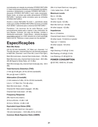 21
normalizadas em relação às entradas STEREO RETURN
2. Caso você possua somente um processador de efeitos,
conecte-o diretamente à entrada STEREO RETURN 1,
deixando STEREO RETURN 2 sem nada conectado.
Deste modo, os sinais que estão alimentando STEREO
RETURN 1 também serão enviados para as entradas
STEREO RETURN 2.
Acione a chave RETURN TO AUX 1, permitindo deste
modo que o botão STEREO RETURN 2 se torne um botão
AUX SEND 1 adicional para o sinal do AUX RETURN 1.
Parabéns ! Ao terminar de ler este Manual, você
provavelmente estará apto a operar o seu misturador de
som Mackie. Contudo, em caso de dúvidas, contate o
distribuidor autorizado - Habro Music – através da página
www.habro.com.br ou o SAC através do e-mail suporte@
habro.com.br. Teremos o maior prazer em lhe atender!
Especificações
Main Mix Noise
(20 Hz–20 kHz bandwidth, 1/4” Main out, channels 1–4
Trim @ unity gain, channel EQs fl at, all channels assigned
to Main Mix, channels 1 and 3 Pan left, 2 and 4 Pan right.)
Main Mix knob down, channel Gain knobs down: –100 dBu
Main Mix knob unity, channel Gain knobs down: –86.5 dBu
(90 dB Signal to Noise Ratio, ref +4 dBu)
Main Mix knob @ unity, channel Gain knobs @ unity: –84.5
dBu
Total Harmonic Distortion (THD)
(1 kHz @ 35 dB gain, 20 Hz–20 kHz bandwidth)
Mic pre @ insert: 0.0007%
Attenuation (Crosstalk)
(1 kHz relative to 0 dBu, 20 Hz–20 kHz bandwidth,
Line in, 1.4” Main Out, Trim @ unity.)
Main Mix knob down: –75 dBu
Channel Alt / Mute switch engaged: –85 dBu
Channel Gain knob down: –87 dBu
Frequency Response
(Mic input to any output.)
20 Hz to 60 kHz: +0 dB/–1 dB
20 Hz to 100 kHz: +0 dB/–3 dB
Equivalent Input Noise (EIN)
(Mic in to Insert Send out, max gain.)
150 ohm termination: –129.5 dBu 20 Hz–20 kHz
Common Mode Rejection Ratio (CMRR)
(Mic in to Insert Send out, max gain.)
1 kHz: better than –70 dB
Maximum Levels
Mic in: +22 dBu
Tape in: +16 dBu
All other inputs: +22 dBu
Main Mix XLR out: +28 dBu
All other outputs: +22 dBu
Impedances
Mic in: 2.5 kilohms
Channel Insert return: 2.5 kilohms
All other inputs: 10 kilohms or greater
Tape out: 1.1 kilohms
All other outputs: 120 ohms
EQ
High Shelving ±15 dB @ 12 kHz
Mid Peaking ±15 dB @ 2.5 kHz
Low Shelving ±15 dB @ 80 Hz
POWER CONSUMPTION
@120 VAC, 50/60 Hz, 25 watts
 